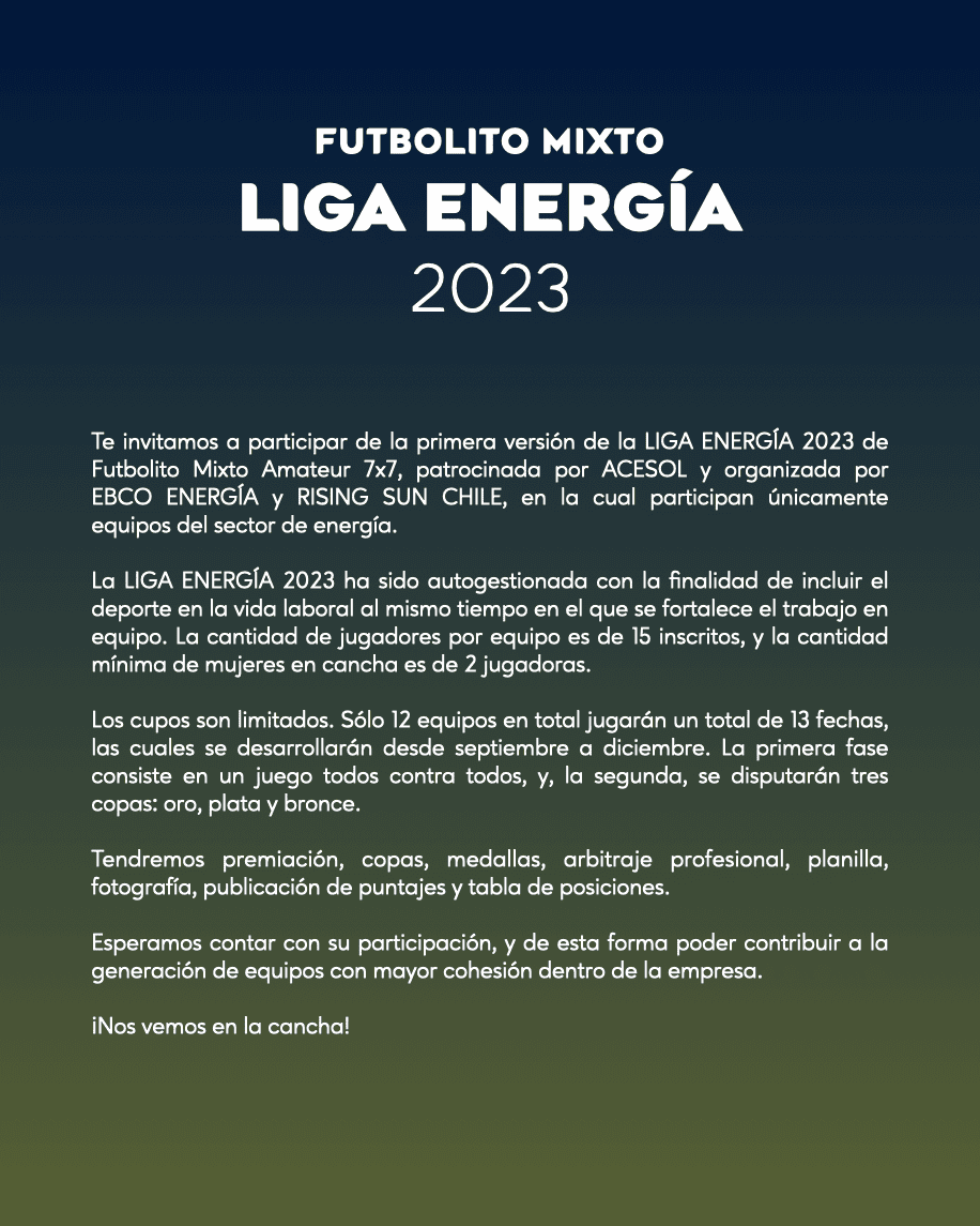 Te invitamos a participar de la primera versión de la LIGA ENERGÍA 2023 de Futbolito Mixto Amateur 7x7, patrocinada por ACESOL y organizada por EBCO ENERGÍA y RISING SUN CHILE, en la cual participan únicamente equipos del sector de energía.
La LIGA ENERGÍA 2023 ha sido autogestionada con la finalidad de incluir el deporte en la vida laboral al mismo tiempo en el que se fortalece el trabajo en equipo. La cantidad de jugadores por equipo es de 15 inscritos, y la cantidad mínima de mujeres en cancha es de 2 jugadoras.
Los cupos son limitados. Sólo 12 equipos en total jugarán un total de 13 fechas, las cuales se desarrollarán desde septiembre a diciembre. La primera fase consiste en un juego todos contra todos, y, la segunda, se disputarán tres copas: oro, plata y bronce.
Tendremos premiación, copas, medallas, arbitraje profesional, planilla, fotografía, publicación de puntajes y tabla de posiciones.
Esperamos contar con su participación, y de esta forma poder contribuir a la generación de equipos con mayor cohesión dentro de la empresa.
¡Nos vemos en la cancha!