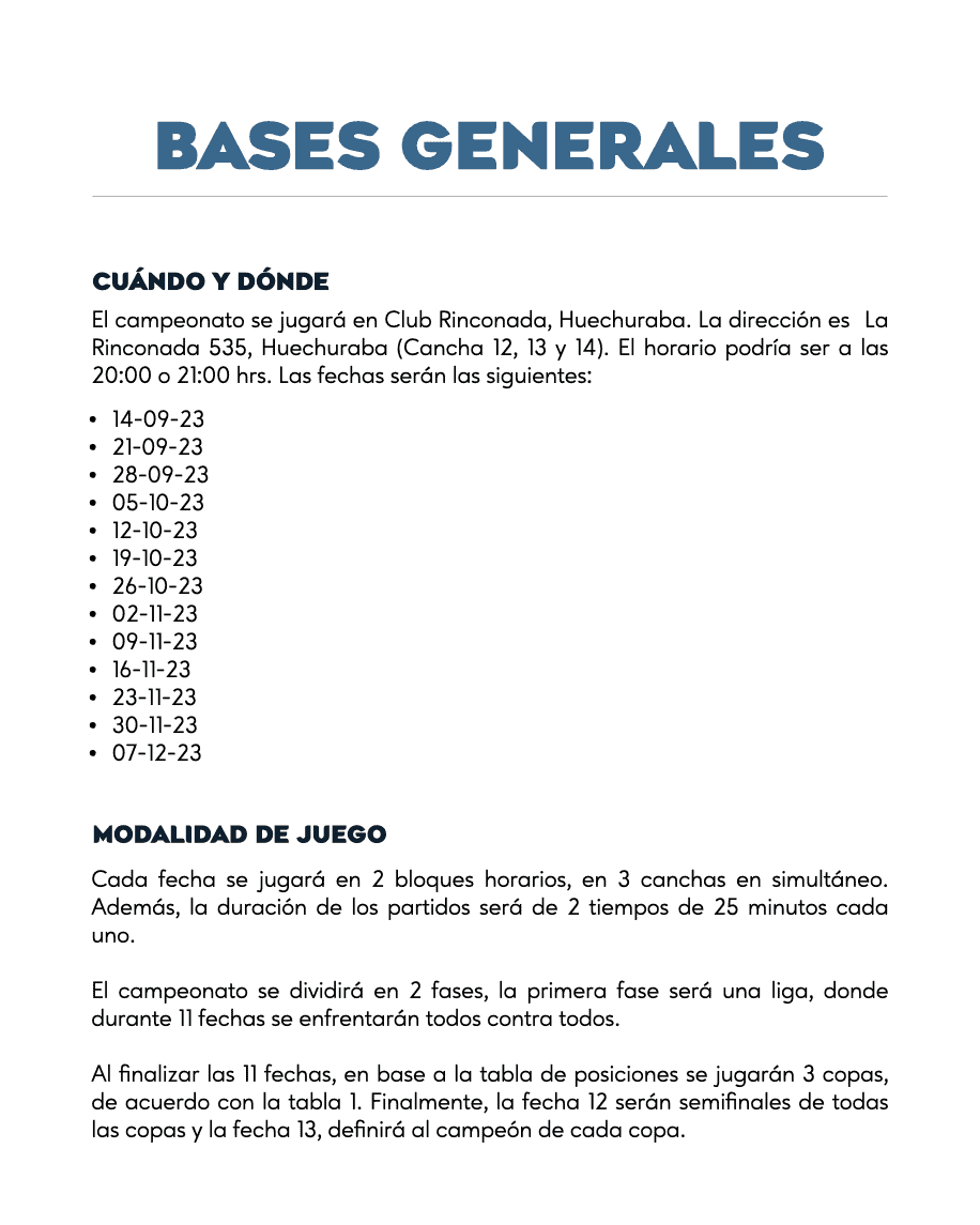 BASES GENERALES
CUÁNDO Y DONDE
El campeonato se jugará en Club Rinconada, Huechuraba. La dirección es La Rinconada 535, Huechuraba (Cancha 12, 13 y 14). El horario podría ser a las 20:00 o 21:00 hrs. Las fechas serán las siguientes:
14-09-23
21-09-23
28-09-23
05-10-23
12-10-23
19-10-23
26-10-23
02-11-23
09-11-23
16-11-23
23-11-23
30-11-23
07-12-23
MODALIDAD DE JUEGO
Cada fecha se jugará en 2 bloques horarios, en 3 canchas en simultáneo. Además, la duración de los partidos será de 2 tiempos de 25 minutos cada uno.
El campeonato se dividirá en 2 fases, la primera fase será una liga, donde durante 11 fechas se enfrentarán todos contra todos.
Al finalizar las 11 fechas, en base a la tabla de posiciones se jugarán 3 copas, de acuerdo con la tabla 1. Finalmente, la fecha 12 serán semifinales de todas las copas y la fecha 13, definirá al campeón de cada copa.