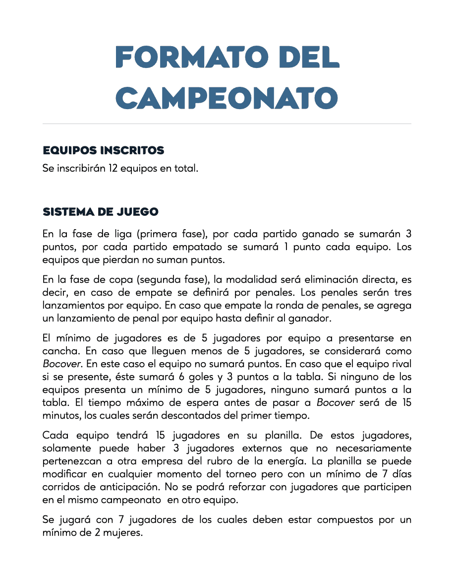 FORMATO DEL CAMPEONATO
EQUIPOS INSCRITOS
Se inscribirán 12 equipos en total.
SISTEMA DE JUEGO
En la fase de liga (primera fase), por cada partido ganado se sumarán 3 puntos, por cada partido empatado se sumará 1 punto cada equipo. Los equipos que pierdan no suman puntos.
En la fase de copa (segunda fase), la modalidad será eliminación directa, es decir, en caso de empate se definirá por penales. Los penales serán tres lanzamientos por equipo. En caso que empate la ronda de penales, se agrega un lanzamiento de penal por equipo hasta definir al ganador.
El mínimo de jugadores es de 5 jugadores por equipo a presentarse en cancha. En caso que lleguen menos de 5 jugadores, se considerará como Bocover. En este caso el equipo no sumará puntos. En caso que el equipo rival si se presente, éste sumará 6 goles y 3 puntos a la tabla. Si ninguno de los equipos presenta un mínimo de 5 jugadores, ninguno sumará puntos a la tabla. El tiempo máximo de espera antes de pasar a Bocover será de 15 minutos, los cuales serán descontados del primer tiempo.
Cada equipo tendrá 15 jugadores en su planilla. De estos jugadores, solamente puede haber 3 jugadores externos que no necesariamente pertenezcan a otra empresa del rubro de la energía. La planilla se puede modificar en cualquier momento del torneo pero con un mínimo de 7 días corridos de anticipación. No se podrá reforzar con jugadores que participen en el mismo campeonato en otro equipo.
Se jugará con 7 jugadores de los cuales deben estar compuestos por un mínimo de 2 mujeres.