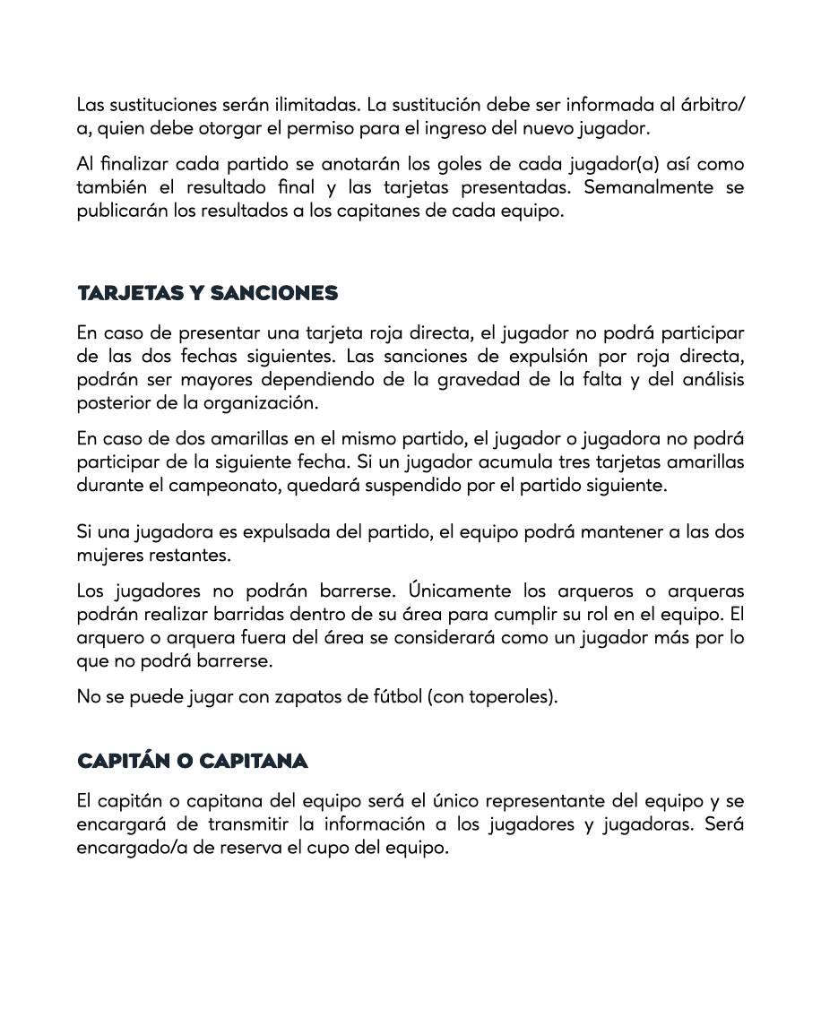 TARJETAS Y SANCIONES
En caso de presentar una tarjeta roja directa, el jugador no podrá participar de las dos fechas siguientes. Las sanciones de expulsión por roja directa, podrán ser mayores dependiendo de la gravedad de la falta y del análisis posterior de la organización.
En caso de dos amarillas en el mismo partido, el jugador o jugadora no podrá participar de la siguiente fecha. Si un jugador acumula tres tarjetas amarillas durante el campeonato, quedará suspendido por el partido siguiente.
Si una jugadora es expulsada del partido, el equipo podrá mantener a las dos mujeres restantes.
Los jugadores no podrán barrerse. Únicamente los arqueros o arqueras podrán realizar barridas dentro de su área para cumplir su rol en el equipo. El arquero o arquera fuera del área se considerará como un jugador más por lo que no podrá barrerse.
No se puede jugar con zapatos de fútbol (con toperoles).
CAPITÁN O CAPITANA
El capitán o capitana del equipo será el único representante del equipo y se encargará de transmitir la información a los jugadores y jugadoras. Será encargado/a de reserva el cupo del equipo.