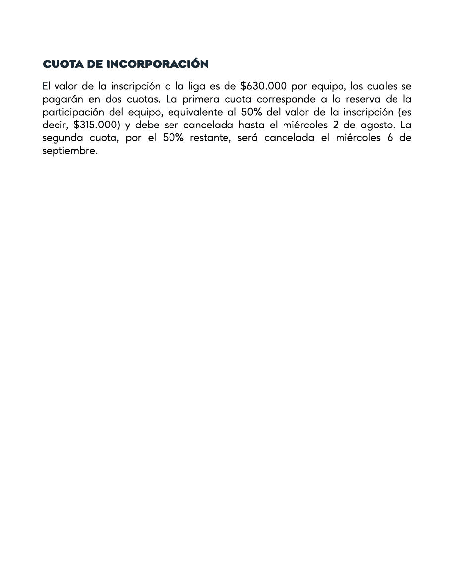 CUOTA DE INCORPORACIÓN
El valor de la inscripción a la liga es de $630.000 por equipo, los cuales se pagarán en dos cuotas. La primera cuota corresponde a la reserva de la participación del equipo, equivalente al 50% del valor de la inscripción (es decir, $315.000) y debe ser cancelada hasta el miércoles 2 de agosto. La segunda cuota, por el 50% restante, será cancelada el miércoles 6 de septiembre.