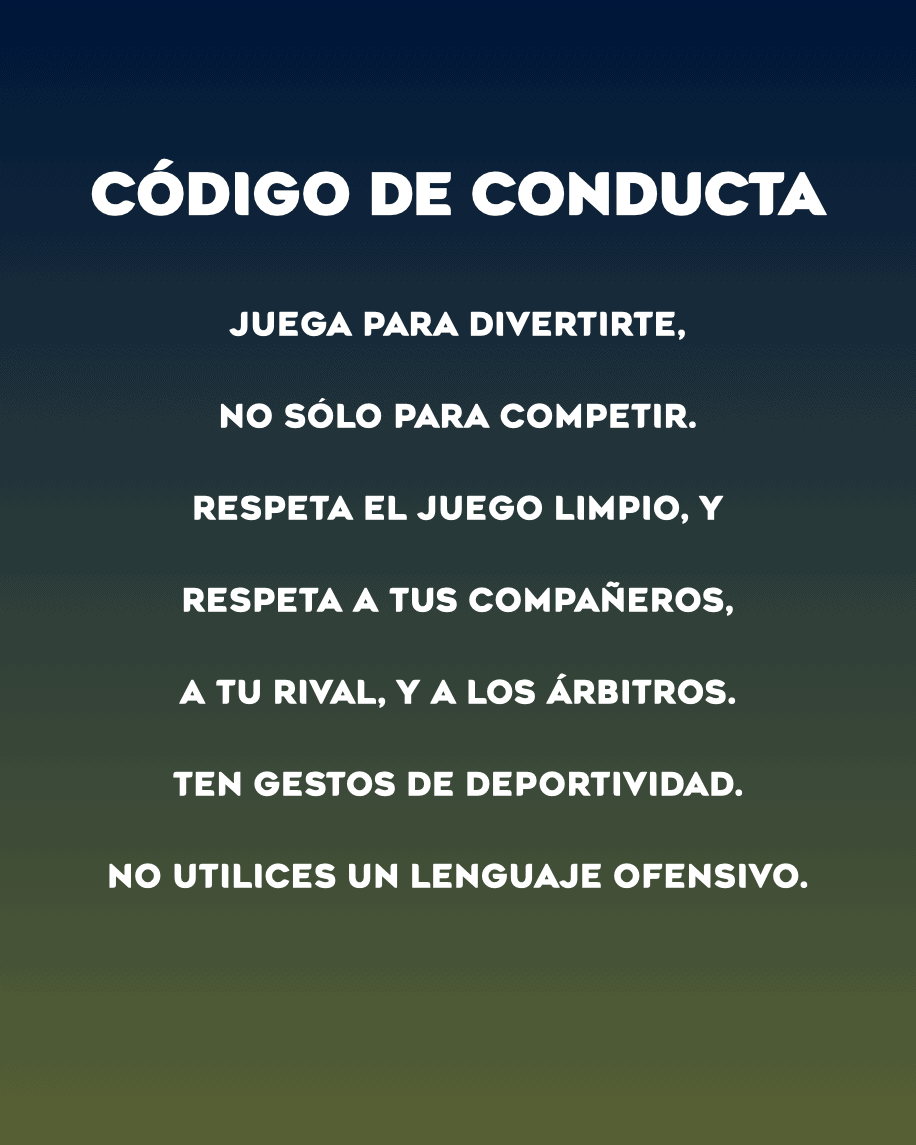 CÓDIGO DE CONDUCTA
Juega para divertirte,
No sólo para competir.
Respeta el juego limpio, y
Respeta a tus compañeros,
a tu rival, y a los árbitros.
Ten gestos de deportividad.
No utilices un lenguaje ofensivo.